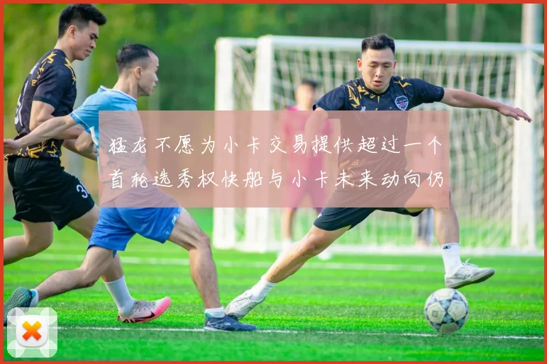 猛龙不愿为小卡交易提供超过一个首轮选秀权快船与小卡未来动向仍不明朗
