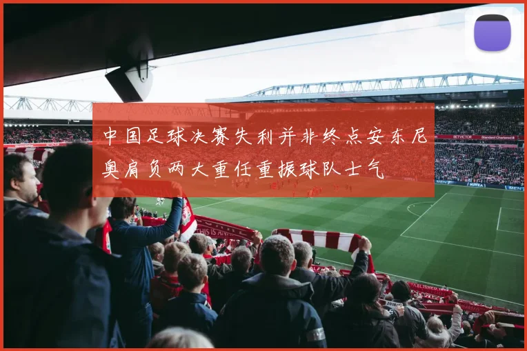 中国足球决赛失利并非终点安东尼奥肩负两大重任重振球队士气