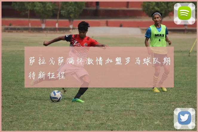 萨拉戈萨满怀激情加盟罗马球队期待新征程