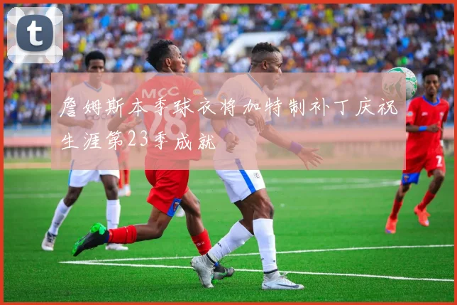 詹姆斯本季球衣将加特制补丁庆祝生涯第23季成就