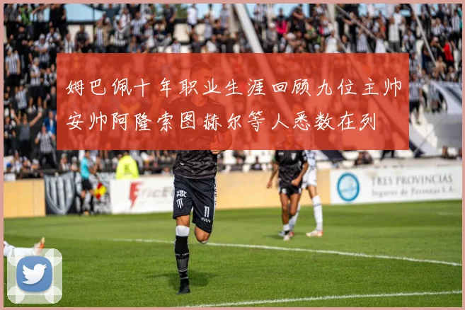 姆巴佩十年职业生涯回顾九位主帅安帅阿隆索图赫尔等人悉数在列