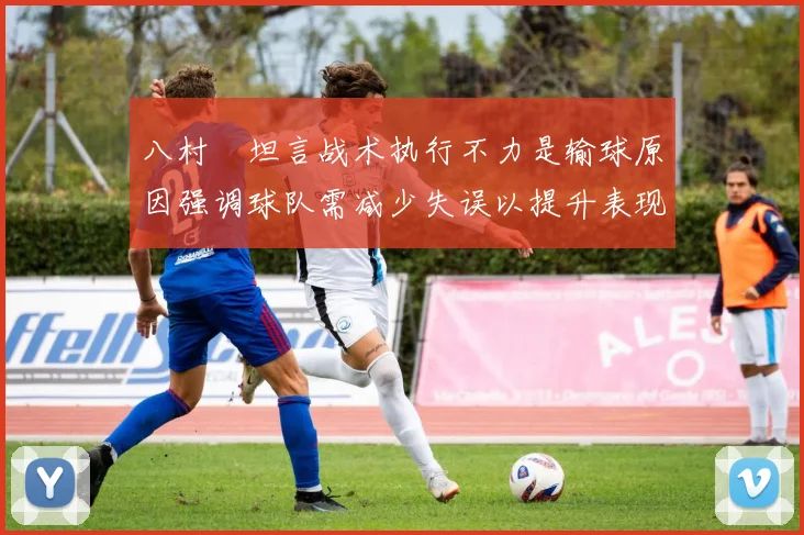 八村塁坦言战术执行不力是输球原因强调球队需减少失误以提升表现
