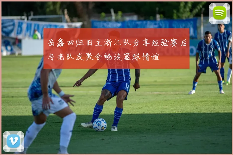 岳鑫回归旧主浙江队分享经验赛后与老队友聚会畅谈篮球情谊