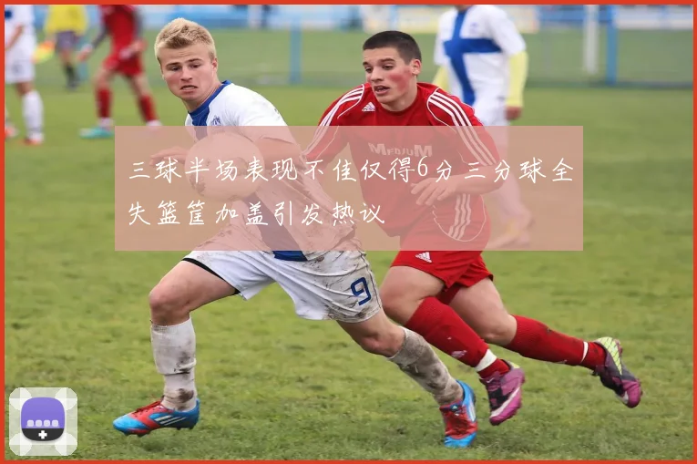 三球半场表现不佳仅得6分三分球全失篮筐加盖引发热议