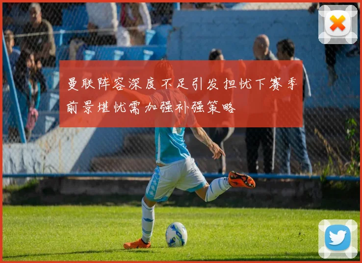 曼联阵容深度不足引发担忧下赛季前景堪忧需加强补强策略