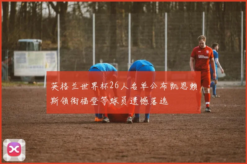 英格兰世界杯26人名单公布凯恩赖斯领衔福登等球员遗憾落选