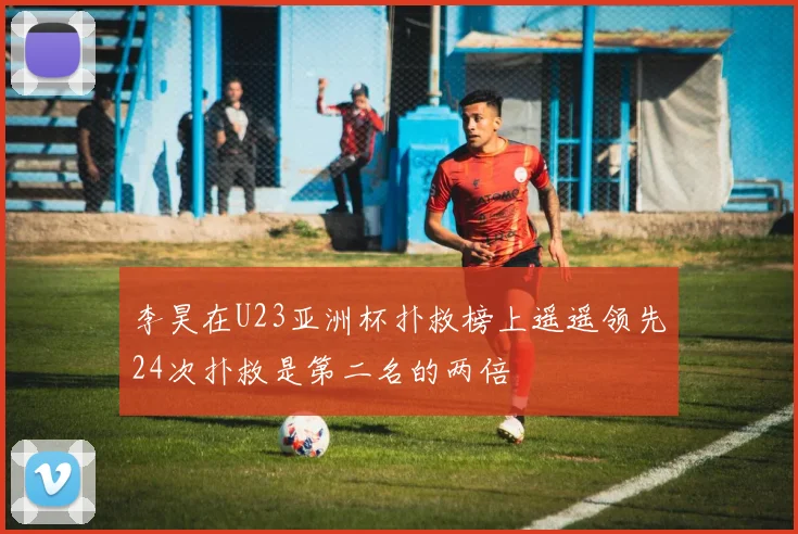 李昊在U23亚洲杯扑救榜上遥遥领先24次扑救是第二名的两倍