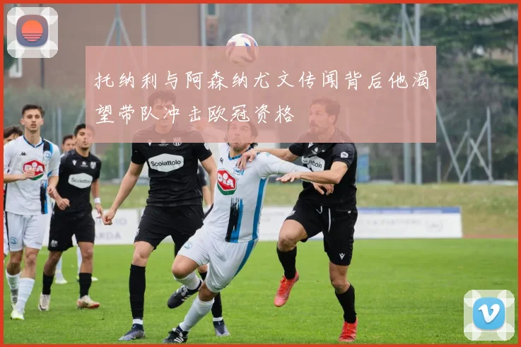 托纳利与阿森纳尤文传闻背后他渴望带队冲击欧冠资格