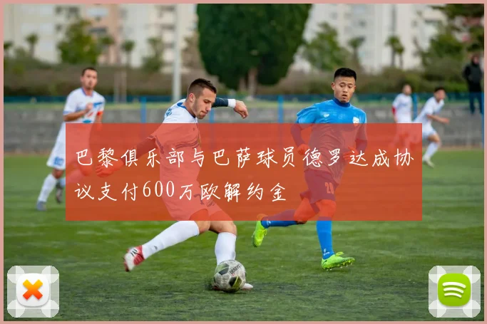 巴黎俱乐部与巴萨球员德罗达成协议支付600万欧解约金